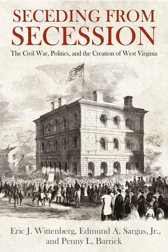 Seceding from Secession The Civil War, Politics, and the Creation of West Virginia
